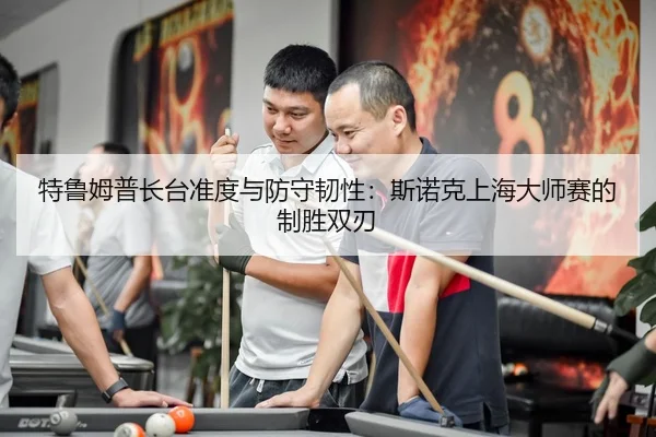 特鲁姆普长台准度与防守韧性：斯诺克上海大师赛的制胜双刃