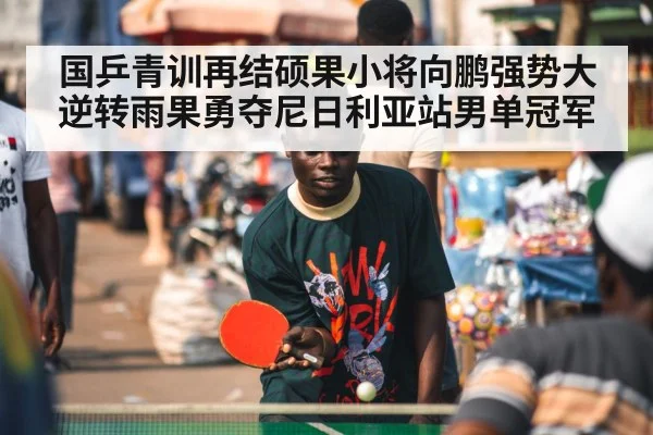 国乒青训再结硕果小将向鹏强势大逆转雨果勇夺尼日利亚站男单冠军